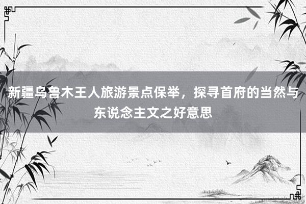 新疆乌鲁木王人旅游景点保举，探寻首府的当然与东说念主文之好意思