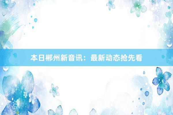 本日郴州新音讯：最新动态抢先看