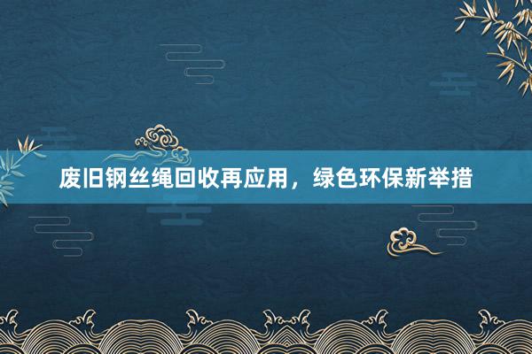 废旧钢丝绳回收再应用，绿色环保新举措