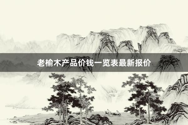 老榆木产品价钱一览表最新报价