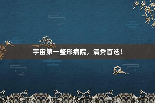 宇宙第一整形病院，清秀首选！
